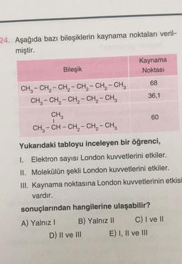 24. Aşağıda bazı bileşiklerin kaynama noktaları veril-
miştir.
Bileşik
CH₂ - CH₂ - CH₂ - CH₂ - CH₂ - CH₂
CH₂ - CH₂ - CH₂ - CH₂ - CH₂
CH₂
CH3-CH - CH₂ - CH₂ - CH3
A) Yalnız I
Kaynama
Noktası
68
36,1
Yukarıdaki tabloyu inceleyen bir öğrenci,
1. Elektron sayısı London kuvvetlerini etkiler.
II. Molekülün şekli London kuvvetlerini etkiler.
III. Kaynama noktasına London kuvvetlerinin etkisi
vardır.
sonuçlarından hangilerine ulaşabilir?
B) Yalnız II
D) II ve III
60
C) I ve II
E) I, II ve III