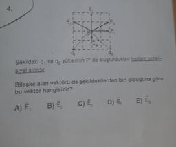 E
E----
Purp
T
E₂
q
Şekildeki q, ve q2 yüklerinin P' de oluşturduklan toplam potan-
siyel sıfırdır.
Bileşke alan vektörü de şekildekilerden biri olduğuna göre
bu vektör hangisidir?
A) E₁
B) E₂
C) E
D) EL
E) Es