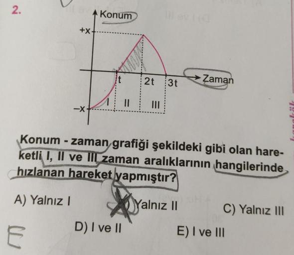 2.
+X
E
-X
Konum
it
DENISA
D) I ve II
S
11
2t 3t
|||
Konum - zaman grafiği şekildeki gibi olan hare-
ketli I, II ve II zaman aralıklarının hangilerinde
hızlanan hareket yapmıştır?
A) Yalnız I
Yalnız II
Zaman
C) Yalnız III
E) I ve III