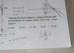 karekök
16.
3x + 4y = 12
3x + 2y = 12
x = 0
doğruları ile sınırlı bölgenin x ekseni etrafında 360°
döndürülmesi ile oluşan cismin hacmi kaç π birim
küptür?
A) 288
B
77 b=2+√
B) 252
au
-2-3. (3+6)
C) 108 D) 52
TL. 9.4
E) 36