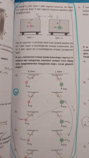 at
a
ör duruyorken
a ivmesiyle
nedir?
C) F₂=F
F₁ > F₂
me ile hızlan
lem
10 m/s²
a üzerindel
en hangisi
m kütleli K cismi Şekil-1 deki vagonun tavanına, 2m kütle-
li L cismi ise Şekil-Il deki vagonun tavanına ağırlıksız ipler-
le bağlanmıştır.
A)
B)
C)
D)
i