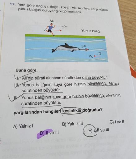 S
17. Yere göre doğuya doğru koşan Ali, akıntıya karşı yüzen
yunus balığını duruyor gibi görmektedir.
Ali
A) Yalnız I
Yunus balığı
Buna göre,
Ali'nin sürati akıntının süratinden daha büyüktür.
Yunus balığının suya göre hızının büyüklüğü, Ali'nin
süratinden