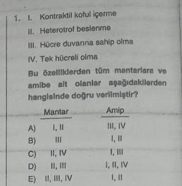 1. I. Kontraktil koful içerme
II. Heterotrof beslenme
III. Hücre duvarına sahip olma
IV. Tek hücreli olma
Bu özelliklerden tüm mantarlara ve
amibe ait olanlar aşağıdakilerden
hangisinde doğru verilmiştir?
Mantar
Amip
1, 11
III, IV
1, II
I, III
I, II, IV
A)
B)
Q
C)
D)
E)
II, IV
II, III
II, III, IV