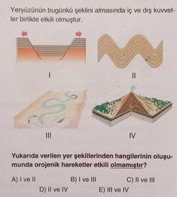 Yeryüzünün bugünkü şeklini almasında iç ve dış kuvvet-
ler birlikte etkili olmuştur.
I
S
|||
M
D) II ve IV
www
geous
Yukarıda verilen yer şekillerinden hangilerinin oluşu-
munda orojenik hareketler etkili olmamıştır?
A) I ve II
B) I ve III
IV
C) II ve III
E) III ve IV