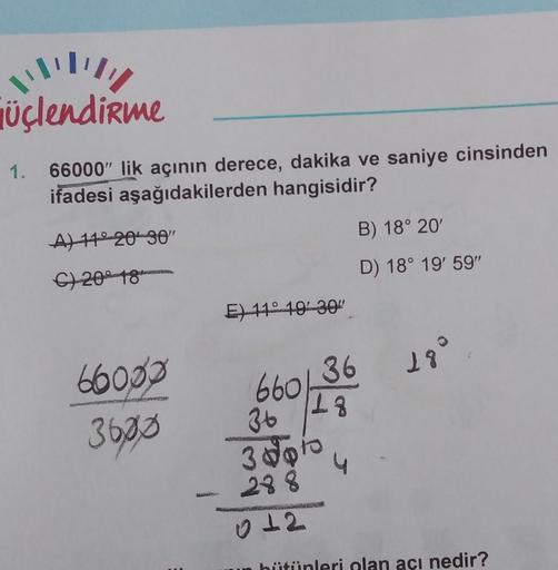 !!!!!
üçlendirme
1. 66000" lik açının derece, dakika ve saniye cinsinden
ifadesi aşağıdakilerden hangisidir?
A) 11° 20 30"
C) 2018
66000
3600
E) 11° 19'30"
660,
36 18°
18
36
3 pto
288
012
B) 18° 20'
D) 18° 19' 59"
4
bütünleri olan açı nedir?