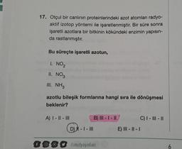 17. Otçul bir canlının proteinlerindeki azot atomları radyo-
aktif izotop yöntemi ile işaretlenmiştir. Bir süre sonra
işaretli azotlara bir bitkinin kökündeki enzimin yapısın-
da rastlanmıştır.
Bu süreçte işaretli azotun,
1. NO ₂
II. NO3
III. NH3
azotlu bileşik formlarına hangi sıra ile dönüşmesi
beklenir?
A) I-II-III
D) - I - III
B) III-I-II
f00/limityayinlari
E) III-II-I
C) I-III-II
6