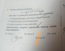 2. Sudaki çözünme denklemi;
ISI+ X(K)+ SU
X (suda)
gibi olan X maddesinin doymamış sulu çözeltisine;
1. Sıcaklığı arttırmak. (buharlaşma ihmal edilecek)
II. Sabit sıcaklıkta su buharlaştırmak.
III. Sabit sıcaklıkta X katısı eklemek.
işlemlerinden hangileri uygulanırsa doymuş çözelti
elde edilebilir?
A) Yalnız I
O
D) ve III
B) Yalnız II
E) II ve III
C) I ve II
Orbital Yayınları