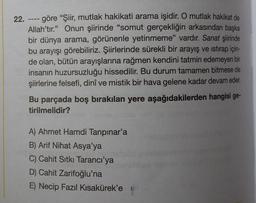 22.
====
- göre "Şiir, mutlak hakikati arama işidir. O mutlak hakikat de
Allah'tır." Onun şiirinde "somut gerçekliğin arkasından başka
bir dünya arama, görünenle yetinmeme" vardır. Sanat şiirinde
bu arayışı görebiliriz. Şiirlerinde sürekli bir arayış ve istirap için-
de olan, bütün arayışlarına rağmen kendini tatmin edemeyen bir
insanın huzursuzluğu hissedilir. Bu durum tamamen bitmese de
şiirlerine felsefi, dinî ve mistik bir hava gelene kadar devam eder.
Bu parçada boş bırakılan yere aşağıdakilerden hangisi ge-
tirilmelidir?
A) Ahmet Hamdi Tanpınar'a
B) Arif Nihat Asya'ya
C) Cahit Sıtkı Tarancı'ya
D) Cahit Zarifoğlu'na
E) Necip Fazıl Kısakürek'e 9