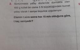 2. Sürtünmesiz yatay düzlemde durmakta olan
400 g kütleli bir cisme 5 N büyüklüğündeki kuvvet
yatay olarak t saniye boyunca uygulanıyor.
Cismin t süre sonra hızı 15 m/s olduğuna göre,
t kaç saniyedir?
5