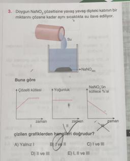 3. Doygun NaNO çözeltisine yavaş yavaş dipteki katının bir
miktarını çözene kadar aynı sıcaklıkta su ilave ediliyor.
Buna göre
+ Çözelti kütlesi
zaman
A) Yalnız I
Su
D) 'Il ve III
A Yoğunluk
1
11
NaNO300
zaman
çizilen grafiklerden hangileri doğrudur?
B) I've ll
NaNO, 'ün
kütlece %'si
C) I ve III
E) I, II ve III
zaman
X