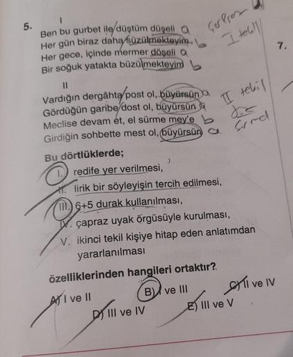 5.
Ben bu gurbet ile düştüm düşeli a
Her gün biraz daha süzülmekteyim
Her gece, içinde mermer döşeli a
Bir soğuk yatakta büzülmekteyim
||
Vardığın dergâhta post ol, büyürsün
Gördüğün garibe/dost ol, büyürsün
Meclise devam et, el sürme mey'e b
Girdiğin sohb