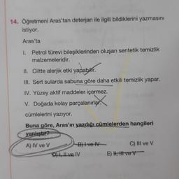 14. Öğretmeni Aras'tan deterjan ile ilgili bildiklerini yazmasını
istiyor.
Aras'ta
1. Petrol türevi bileşiklerinden oluşan sentetik temizlik
malzemeleridir.
II. Ciltte alerjik etki yapabilir.
yapabilir.
III. Sert sularda sabuna göre daha etkili temizlik yapar.
IV. Yüzey aktif maddeler içermez.
V. Doğada kolay parçalanırlar.
cümlelerini yazıyor.
Buna göre, Aras'ın yazdığı cümlelerden hangileri
yanlıştır?
A) IV ve V
B) Ive IV
DI ve IV
C) III ve V
E) H, Ht ve V