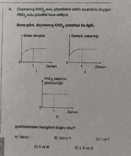 4.
Doymamış KNO, sulu çözeltisine sabit sıcaklıkta doygun
KNO, sulu çözeltisi ilave ediliyor.
Buna göre, doymamış KNO, çözeltisi ile ilgili,
+ Molar derişimi
1
A) Yalnız !
Zaman
KNO3 katısının
çözünürlüğü
fll
D) Il ve ill
+ Elektrik iletkenliği
grafiklerinden hangileri doğru olur?
Zaman
B) Valnız il
E) I, II ve lil
Zaman
C) I ve Il