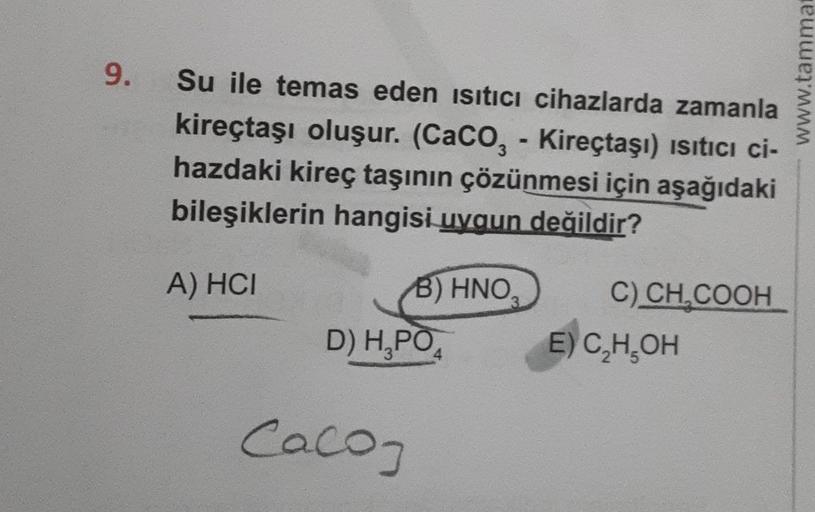 9.
Su ile temas eden ısıtıcı cihazlarda zamanla
kireçtaşı oluşur. (CaCO, - Kireçtaşı) ısıtıcı ci-
hazdaki kireç taşının çözünmesi için aşağıdaki
bileşiklerin hangisi uygun değildir?
A) HCI
B) HNO₂
D) H₂PO
Caco
C) CH₂COOH
E) C₂H₂OH
www.tammat