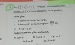 516
K)
4. A={3+k2, k = Z} kümesinin elemanlarının esas
ke
ölçüleri, bir B kümesinin elemanları olarak yazılıyor.
Buna göre,
I.
II.
B kümesinin 4 elemanı vardır.
B kümesinin elemanları toplamı
III. AnB = B dir.
ifadelerinden hangileri doğrudur?
B) Yalnız III
A) Yalnız I
D) II ve III
13π
3
tür.
C) I ve II
E) I, II ve III