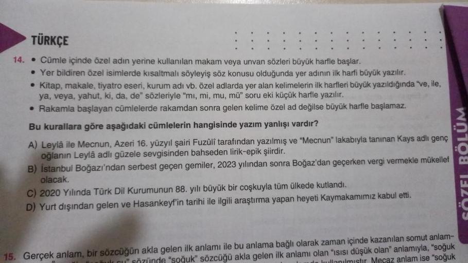 TÜRKÇE
14. Cümle içinde özel adın yerine kullanılan makam veya unvan sözleri büyük harfle başlar.
• Yer bildiren özel isimlerde kısaltmalı söyleyiş söz konusu olduğunda yer adının ilk harfi büyük yazılır.
• Kitap, makale, tiyatro eseri, kurum adı vb. özel 