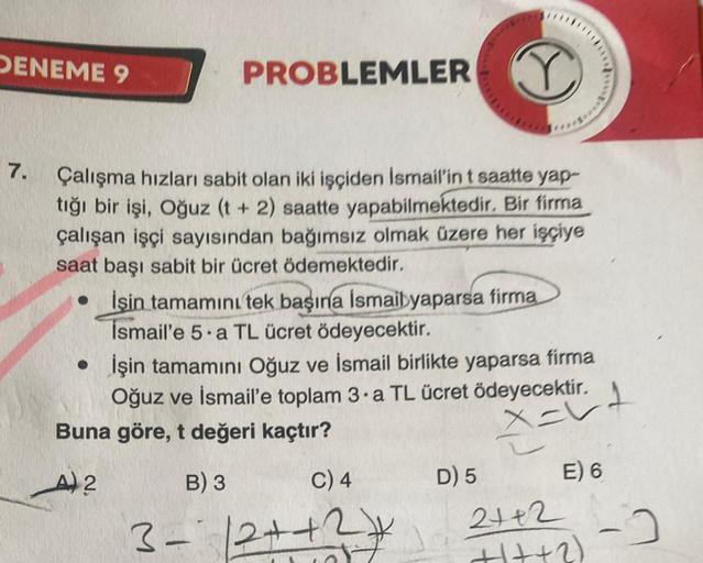 DENEME 9
T
Çalışma hızları sabit olan iki işçiden İsmail'in t saatte yap-
tığı bir işi, Oğuz (t + 2) saatte yapabilmektedir. Bir firma
çalışan işçi sayısından bağımsız olmak üzere her işçiye
saat başı sabit bir ücret ödemektedir.
7.
PROBLEMLER
●
İşin tamam