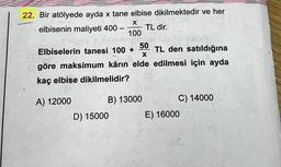 22. Bir atölyede ayda x tane elbise dikilmektedir ve her
X
elbisenin maliyeti 400 -
TL dir.
100
nipuoled
eisib
50
Elbiselerin tanesi 100+ TL den satıldığına
- 18
(A
göre maksimum kârın elde edilmesi için ayda
X
28
kaç elbise dikilmelidir?
A) 12000
B) 13000
D) 15000
C) 14000
E) 16000