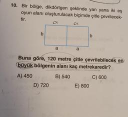 10. Bir bölge, dikdörtgen şeklinde yan yana iki eş
oyun alanı oluşturulacak biçimde çitle çevrilecek-
tir.
b
a
D) 720
a
a
a
Buna göre, 120 metre çitle çevrilebilecek en
büyük bölgenin alanı kaç metrekaredir?
A) 450
B) 540
C) 600
b
E) 800