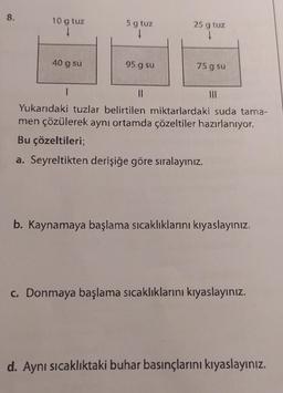 8.
10 g tuz
40 g su
I
5 g tuz
95 g su
25 g tuz
↓
75 g su
||
Yukarıdaki tuzlar belirtilen miktarlardaki suda tama-
men çözülerek aynı ortamda çözeltiler hazırlanıyor.
Bu çözeltileri;
a. Seyreltikten derişiğe göre sıralayınız.
b. Kaynamaya başlama sıcaklıklarını kıyaslayınız.
c. Donmaya başlama sıcaklıklarını kıyaslayınız.
d. Aynı sıcaklıktaki buhar basınçlarını kıyaslayınız.