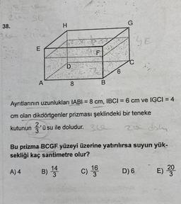 18-19
20-56
38.
360 =164
E
A
A) 4
H
D
8
B
C)
6
Ayrıtlarının uzunlukları IABI= 8 cm, IBCI= 6 cm ve IGCI = 4
cm olan dikdörtgenler prizması şeklindeki bir teneke
kutunun 3'üs
'ü su ile doludur. 3
16
3
G
daly
Bu prizma BCGF yüzeyi üzerine yatırılırsa suyun yük-
sekliği kaç santimetre olur?
B) 144
SE
20
D) 6
E) 200
3