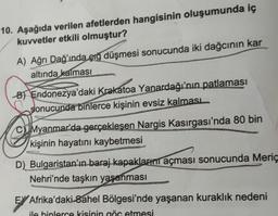 10. Aşağıda verilen afetlerden hangisinin oluşumunda iç
kuvvetler etkili olmuştur?
A) Ağrı Dağ'ında çığ düşmesi sonucunda iki dağcının kar
altında kalması
B) Endonezya'daki Krakatoa Yanardağı'nın patlaması
sonucunda binlerce kişinin evsiz kalması
CMyanmar'da gerçekleşen Nargis Kasırgası'nda 80 bin
kişinin hayatını kaybetmesi
D) Bulgaristan'ın baraj kapaklarını açması sonucunda Meriç
Nehri'nde taşkın yaşanması
EX Afrika'daki Sahel Bölgesi'nde yaşanan kuraklık nedeni
ile binlerce kisinin göç etmesi