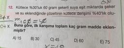 ERİŞİM BI
12. Kütlece %30'luk 60 gram şekerli suya eşit miktarda şeker
ve su eklendiğinde çözeltinin kütlece derişimi %40'lık olu-
yor. 106=50
Buna göre, ilk karışıma toplam kaç gram madde eklen-
miştir?
A) 15
3+x
B) 30
C) 45
X=19
D) 60
E) 75