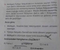 14. Melikşah, Türkiye Selçuklularının kurucusu sayılan Süley-
man Şah'ın ölümünden sonra tahta onun ailesinden birinin
oturmasına izin vermemiş böylece Türkiye Selçuklularında
siyasi boşluğa neden olmuştur. Büyük Selçuklu sarayında
rehin olarak bulunan Süleyman Şah'ın oğlu 1. Kılıçarslan,
Melikşah'ın ölümünden sonra Anadolu'ya gelerek tekrar
tahtı ele geçirmiştir.
Buna göre;
1. Melikşah, Anadolu'daki hâkimiyetinin devam etmesini
istemiştir.
II. Türkiye Selçuklu Devleti'nde fetret dönemi yaşanmıştır.
III. Melikşah'ın ölümüyle siyasi birlik bozulmuştur
ifadelerinden hangilerine ulaşılabilir?
A) Yalnız I
B) Yalnız III
D) I ve III
C) I ve II
Ext, ve >