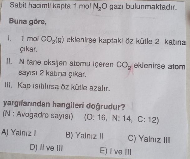 Sabit hacimli kapta 1 mol N₂O gazı bulunmaktadır.
Buna göre,
1.
1 mol CO₂(g) eklenirse kaptaki öz kütle 2 katına
çıkar.
II. N tane oksijen atomu içeren CO₂ eklenirse atom
sayısı 2 katına çıkar.
III. Kap ısıtılırsą öz kütle azalır.
yargılarından hangileri d