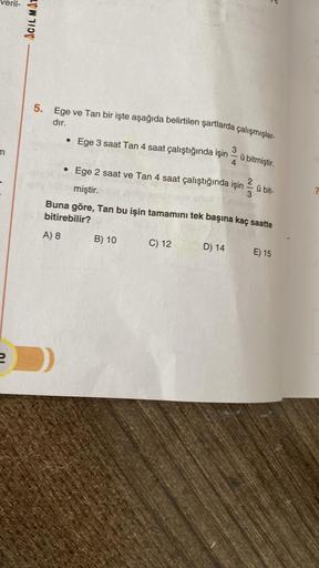 m
ACIL MAT
5. Ege ve Tan bir işte aşağıda belirtilen şartlarda çalışmışlar-
dır.
3
• Ege 3 saat Tan 4 saat çalıştığında işin
2
• Ege 2 saat ve Tan 4 saat çalıştığında işin
B) 10
4
miştir.
Buna göre, Tan bu işin tamamını tek başına kaç saatte
bitirebilir?
A