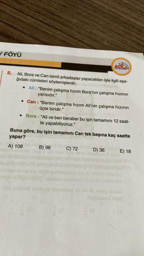 ✓ FÖYÜ
8.
Ali, Bora ve Can isimli arkadaşlar yapacakları işle ilgili aşa-
ğıdaki cümleleri söylemişlerdir.
• Ali: "Benim çalışma hızım Bora'nın çalışma hızının
yarısıdır."
AC
YAYINLARD
• Can: "Benim çalışma hızım Ali'nin çalışma hızının
üçte biridir."
• Bo