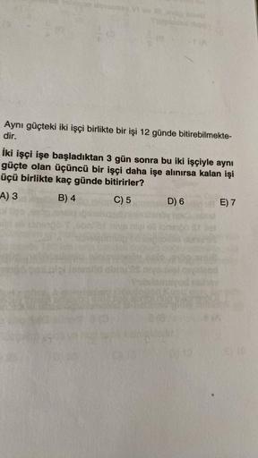 Aynı güçteki iki işçi birlikte bir işi 12 günde bitirebilmekte-
dir.
İki işçi işe başladıktan 3 gün sonra bu iki işçiyle aynı
güçte olan üçüncü bir işçi daha işe alınırsa kalan işi
üçü birlikte kaç günde bitirirler?
A) 3
B) 4
C) 5
D) 6
E) 7