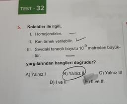 TEST-32
5. Koloidler ile ilgili,
I. Homojendirler.
II. Kan örnek verilebilir. L
-9
III. Sıvıdaki tanecik boyutu 10 metreden büyük-
tür.
yargılarından hangileri doğrudur?
A) Yalnız I
B) Yalnız I
D) I ve II
C) Yalnız III
E) II ve III
S