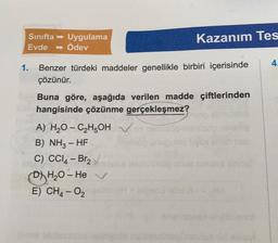 Sınıfta → Uygulama
Evde →Ödev
1.
Kazanım Tes
Benzer türdeki maddeler genellikle birbiri içerisinde
çözünür.
Buna göre, aşağıda verilen madde çiftlerinden
hangisinde çözünme gerçekleşmez?
A) H₂O-C₂H5OH
B) NH3 - HF.
C) CCl4 - Br₂ esta
DH₂O-He V
E) CH4-0₂
4.