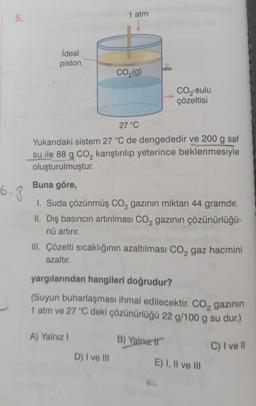 5.
6.8
ideal
piston
1 atm
A) Yalnız I
CO₂(g)
27 °C
Yukarıdaki sistem 27 °C de dengededir ve 200 g saf
su ile 88 g CO₂ karıştırılıp yeterince beklenmesiyle
oluşturulmuştur.
2
Buna göre,
1. Suda çözünmüş CO₂ gazının miktarı 44 gramdır.
II. Dış basıncın artırılması CO₂ gazının çözünürlüğü-
nü artırır.
D) I ve III
III. Çözelti sıcaklığının azaltılması CO₂ gaz hacmini
azaltır.
yargılarından hangileri doğrudur?
(Suyun buharlaşması ihmal edilecektir. CO₂ gazının
1 atm ve 27 °C deki çözünürlüğü 22 g/100 g su dur.)
2
C) I ve Il
CO₂ sulu
çözeltisi
B) Yalnız II
E) I, II ve III