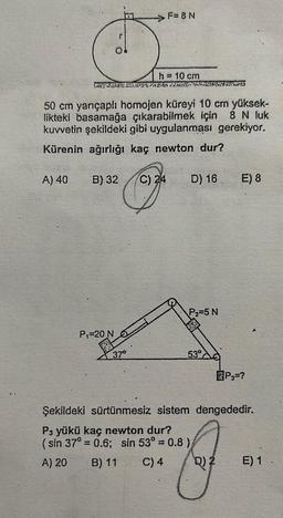 A) 40
h = 10 cm
THAT CHATEATR Wile Ale
50 cm yarıçaplı homojen küreyi 10 cm yüksek-
likteki basamağa çıkarabilmek için 8 N luk
kuvvetin şekildeki gibi uygulanması gerekiyor.
Kürenin ağırlığı kaç newton dur?
>F=8N
B) 32 C) 24
P₁-20 N
37⁰
D) 16
C) 4
P₂=5 N
53°
E) 8
P₁-?
Şekildeki sürtünmesiz sistem dengededir.
P3 yükü kaç newton dur?
(sin 37° = 0.6; sin 53° = 0.8)
A) 20
B) 11
g
D) 2 E) 1.