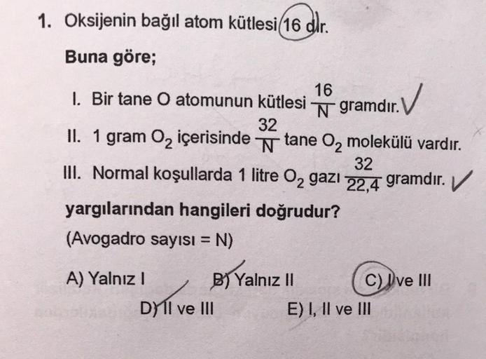 1. Oksijenin bağıl atom kütlesi(16 dir.
Buna göre;
1. Bir tane O atomunun kütlesi
32
II. 1 gram O₂ içerisinde tane O₂ molekülü vardır.
N
32
III. Normal koşullarda 1 litre O₂ gazı 22,4 gramdır.
yargılarından hangileri doğrudur?
(Avogadro sayısı = N)
A) Yaln