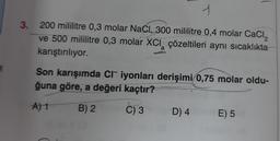 N
1
3. 200 mililitre 0,3 molar NaCl, 300 mililitre 0,4 molar CaCl₂
ve 500 mililitre 0,3 molar XCI çözeltileri aynı sıcaklıkta
karıştırılıyor.
2
a
Son karışımda CI iyonları derişimi 0,75 molar oldu-
ğuna göre, a değeri kaçtır?
earl ADRIATIC
A) 1
B) 2
C) 3
D) 4
E) 5