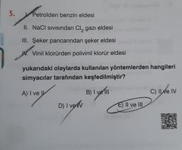 MARKET
5.
Petrolden benzin eldesi
II. NaCl sıvısından Cl, gazı eldesi
III. Şeker pancarından şeker eldesi
W. Vinil klorürden polivinil klorür eldesi
yukarıdaki olaylarda kullanılan yöntemlerden hangileri
simyacılar tarafından keşfedilmiştir?
A) I ve I
B) I ve III
D) I verv
E) II ve III
C) Il ve IV