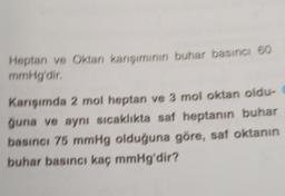 Heptan ve Oktan karışımının buhar basıncı 60
mmHg'dir.
Karışımda 2 mol heptan ve 3 mol oktan oldu-
ğuna ve aynı sıcaklıkta saf heptanın buhar
basıncı 75 mmHg olduğuna göre, saf oktanın
buhar basıncı kaç mmHg'dir?