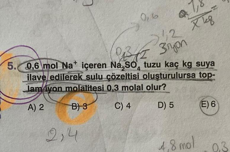 0,6
5.
2,4
b
12 Xk8
kg
B.
(013/12 3ryon
5. 0,6 mol Nat içeren Na,SO, tuzu kaç kg suya
4
ilave edilerek sulu çözeltisi oluşturulursa top-
Jamiyon molalitesi 0,3 molal olur?
A) 2
B) 3
C) 4
D) 5
4,8 mol
(E) 6
0.3