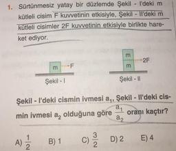 1. Sürtünmesiz yatay bir düzlemde Şekil - I'deki m
kütleli cisim F kuvvetinin etkisiyle, Şekil - Il'deki m
kütleli cisimler 2F kuvvetinin etkisiyle birlikte hare-
ket ediyor.
m
Şekil - 1
F
A) 2/12/2 B) 1
3
(1) 21/1/2
C)
Şekil - I'deki cismin ivmesi a₁, Şekil - Il'deki cis-
R
a₁
min ivmesi a
olduğuna göre
oranı kaçtır?
m
Şekil - II
a2
m
D) 2
2F
E) 4