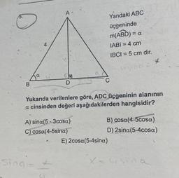 B
a
4
Sing=
A.
D
A) sina(5-3cosa)
C) cosa(4-5sina)
Ci
Yandaki ABC
üçgeninde
m(ABD) = a
IABI= 4 cm
IBCI= 5 cm dir.
Yukarıda verilenlere göre, ADC üçgeninin alanının
a cinsinden değeri aşağıdakilerden hangisidir?
C
usinas *
B) cosa(4-5cosa)
D) 2sina(5-4cosa)
E) 2cosa(5-4sina)
X=4sin