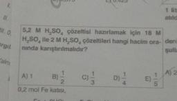 1.
IL
II. 0,
argil
alnı
1
5,2 M H₂SO, çözeltisi hazırlamak için 18 M
H₂SO, ile 2 M H₂SO, çözeltileri hangi hacim ora- den
nında karıştırılmalıdır?
sulla
-
A) 1
2
0,2 mol Fe katısı,
B)
C)
3
D)-1/4
1 lit
atıld
E)
A) 2