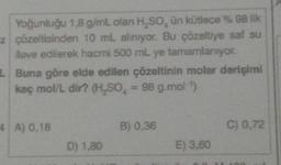 Yoğunluğu 1,8 g/mL olan H₂SO, ün kütlece % 98 lik
z çözeltisinden 10 mL alınıyor. Bu çözeltiye saf su
ilave edilerek hacmi 500 mL ye tamamlanıyor.
L Buna göre elde edilen çözeltinin molar derişimi
kaç mol/L dir? (H₂SO = 98 g.mol-¹)
4 A) 0,18
D) 1,80
B) 0,36
E) 3,60
C) 0,72