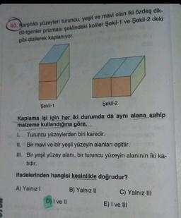 40. Karşılıklı yüzeyleri turuncu, yeşil ve mavi olan iki özdeş dik-
dörtgenler prizması şeklindeki koliler Şekil-1 ve Şekil-2 deki
gibi dizilerek kaplanıyor.
Şekil-1
Şekil-2
Kaplama işi için her iki durumda da aynı alana sahip
malzeme kullandığına göre,
1. Turuncu yüzeylerden biri karedir.
II. Bir mavi ve bir yeşil yüzeyin alanları eşittir.
III. Bir yeşil yüzey alanı, bir turuncu yüzeyin alanının iki ka-
tıdır.
ifadelerinden hangisi kesinlikle doğrudur?
A) Yalnız I
B) Yalnız II
D) I ve II
C) Yalnız III
E) I ve III