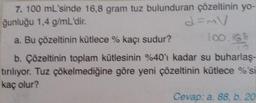 7. 100 mL'sinde 16,8 gram tuz bulunduran çözeltinin yo-
ğunluğu 1,4 g/mL'dir.
d=mV
a. Bu çözeltinin kütlece % kaçı sudur?
19
b. Çözeltinin toplam kütlesinin %40'ı kadar su buharlaş-
tırılıyor. Tuz çökelmediğine göre yeni çözeltinin kütlece %'si
kaç olur?
Cevap: a. 88, b. 20
100.168