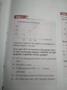 r.
Örnek-2
50
45
25
Çözünürlük (gram/100 gram su)
Sıcaklık (°C)
20
25 30
Yukarıda X katısının saf sudaki çözünürlüğünün sı-
caklıkla değişimi verilmiştir.
Buna göre 30°C de hazırlanan 300 gramlık dibin-
de katı bulunmayan doygun X çözeltisi ile ilgili
aşağıdaki yargılardan hangisi yanlıştır?
A) 20°C ye soğutulursa kütlece %20 lik çözelti elde
edilir.
B) 200 gram su içerir.
C) Sudaki çözünmesi X(k) + ISI →→ X(suda)
şeklindedir. +
D) 25°C ye soğutulduğunda kütlesi 5 gram azalır.
E) 20°C deki yoğunluğu, 25°C dekinden düşüktür.
Örnek-
XY kati
bağlı de
Çö:
60
25
Buna
1. X
x
II. 3
III. 2
yarg
A) Y