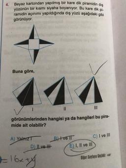 4.
Beyaz kartondan yapılmış bir kare dik piramidin dış
yüzünün bir kısmı siyaha boyanıyor. Bu kare dik pi-
ramidin açınımı yapıldığında dış yüzü aşağıdaki gibi
görünüyor.
Buna göre,
||
|||
görünümlerinden hangisi ya da hangileri bu pira-
mide ait olabilir?
A) YalnızT
D) II ve I
2=16x+1²
BIve Il
E) I, II ve III
C) I ve III
Diğer Sayfaya Geçiniz