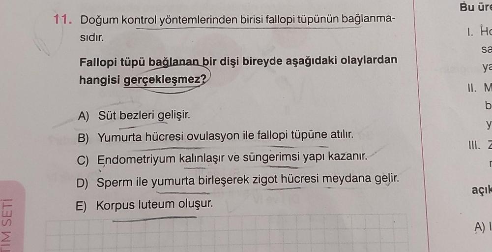 IM SETİ
11. Doğum kontrol yöntemlerinden birisi fallopi tüpünün bağlanma-
sıdır.
Fallopi tüpü bağlanan bir dişi bireyde aşağıdaki olaylardan
hangisi gerçekleşmez?
A) Süt bezleri gelişir.
B) Yumurta hücresi ovulasyon ile fallopi tüpüne atılır.
C) Endometriy